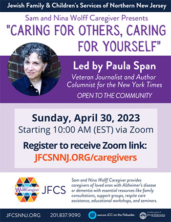 "Caring for Others, Caring for Yourself," led by Paula Span. Sunday, April 30, 2023 - starting 10:00 AM (EST) via Zoom. Register to receive Zoom link: jfcsnnj.org/caregivers